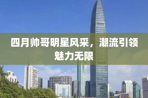 四月帅哥明星风采，潮流引领魅力无限