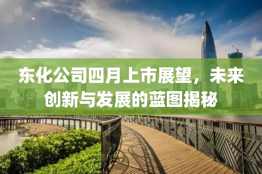 东化公司四月上市展望，未来创新与发展的蓝图揭秘