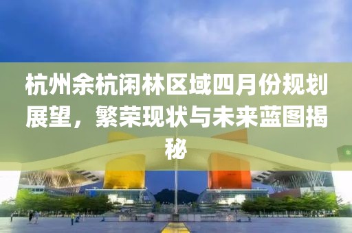 杭州余杭闲林区域四月份规划展望，繁荣现状与未来蓝图揭秘