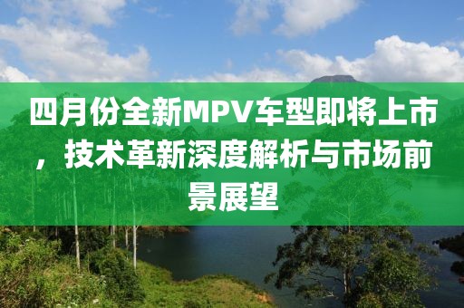 四月份全新MPV车型即将上市，技术革新深度解析与市场前景展望