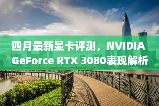 四月最新显卡评测，NVIDIA GeForce RTX 3080表现解析