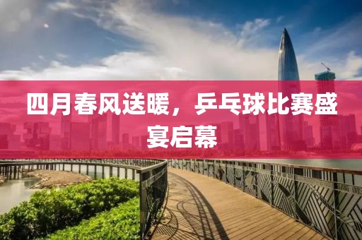 四月春风送暖，乒乓球比赛盛宴启幕