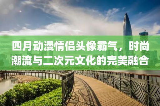 四月动漫情侣头像霸气，时尚潮流与二次元文化的完美融合