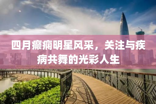 四月癫痫明星风采，关注与疾病共舞的光彩人生