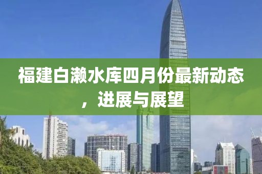 福建白濑水库四月份最新动态，进展与展望