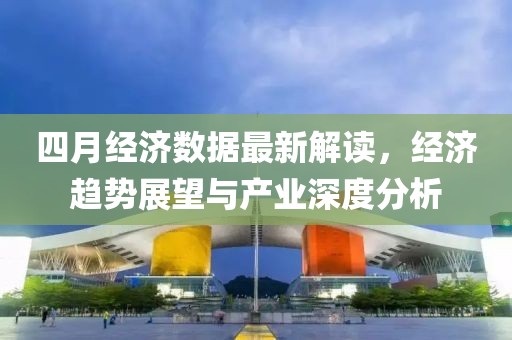 四月经济数据最新解读，经济趋势展望与产业深度分析