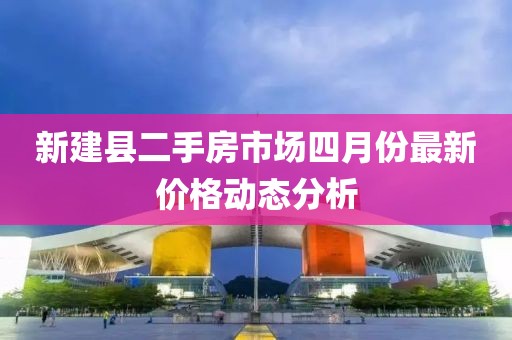 新建县二手房市场四月份最新价格动态分析