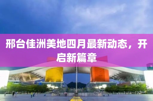 邢台佳洲美地四月最新动态，开启新篇章