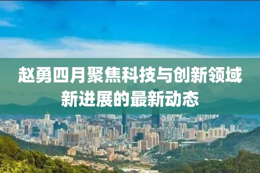 赵勇四月聚焦科技与创新领域新进展的最新动态
