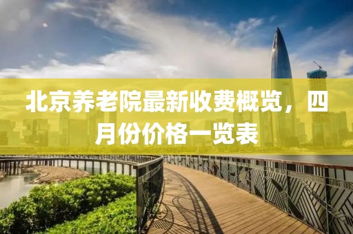 北京养老院最新收费概览，四月份价格一览表