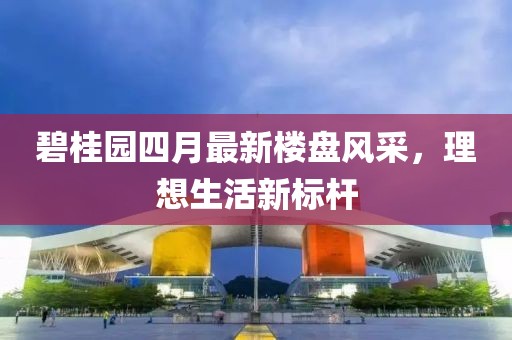 碧桂园四月最新楼盘风采，理想生活新标杆