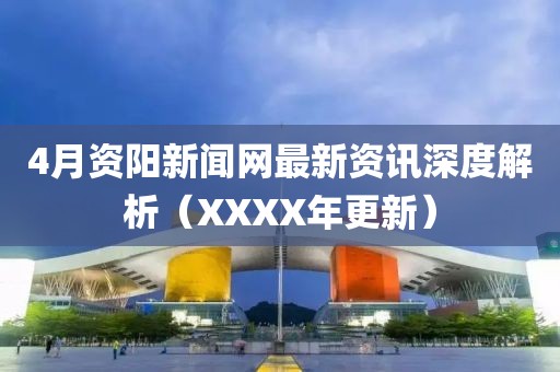 4月资阳新闻网最新资讯深度解析（XXXX年更新）