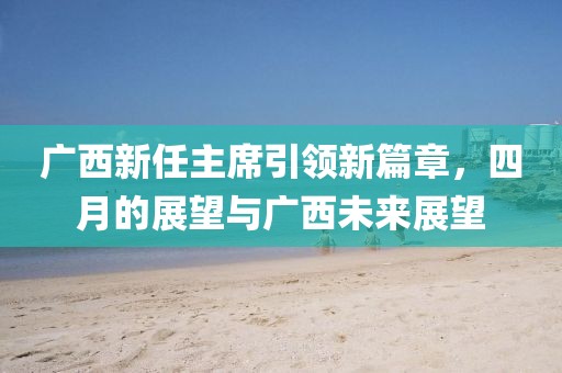 广西新任主席引领新篇章，四月的展望与广西未来展望