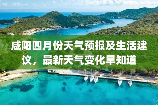 咸阳四月份天气预报及生活建议，最新天气变化早知道