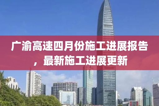 广渝高速四月份施工进展报告，最新施工进展更新