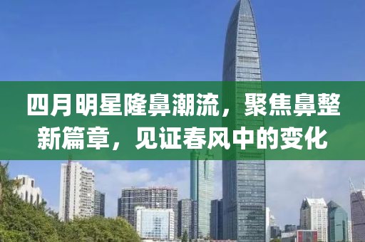 四月明星隆鼻潮流，聚焦鼻整新篇章，见证春风中的变化