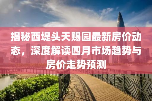 揭秘西堤头天赐园最新房价动态，深度解读四月市场趋势与房价走势预测