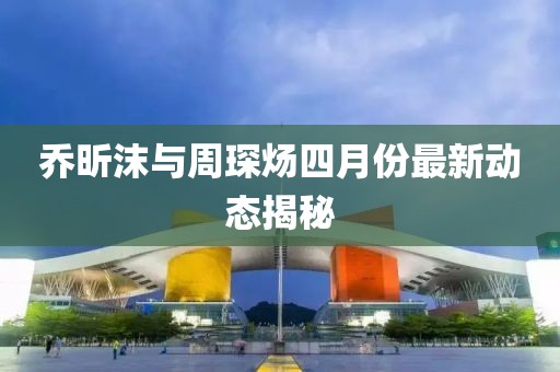 乔昕沫与周琛炀四月份最新动态揭秘