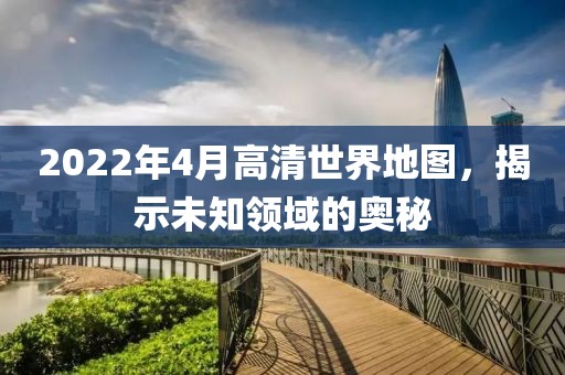 2022年4月高清世界地图，揭示未知领域的奥秘