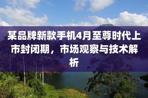 某品牌新款手机4月至尊时代上市封闭期，市场观察与技术解析