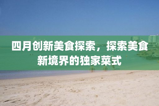 四月创新美食探索，探索美食新境界的独家菜式