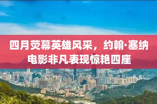四月荧幕英雄风采，约翰·塞纳电影非凡表现惊艳四座