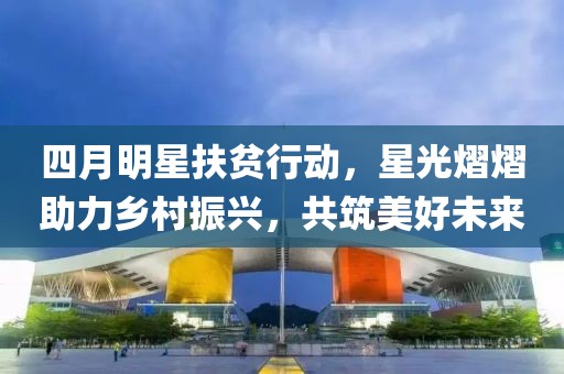 四月明星扶贫行动，星光熠熠助力乡村振兴，共筑美好未来
