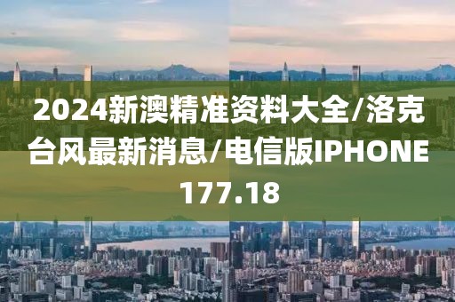 2024新澳精准资料大全/洛克台风最新消息/电信版IPHONE177.18