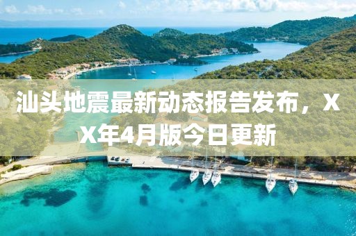 汕头地震最新动态报告发布，XX年4月版今日更新