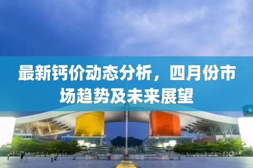 最新钙价动态分析，四月份市场趋势及未来展望