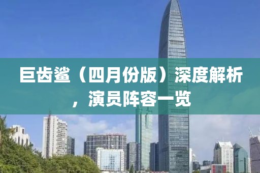 巨齿鲨（四月份版）深度解析，演员阵容一览