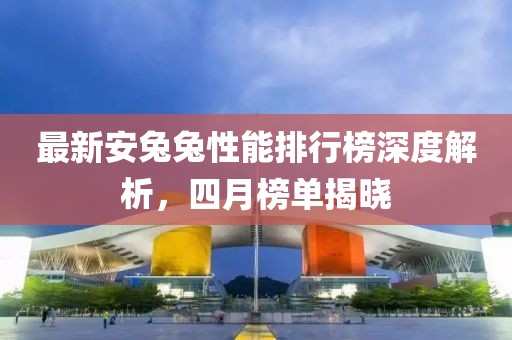 最新安兔兔性能排行榜深度解析，四月榜单揭晓