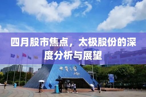 四月股市焦点，太极股份的深度分析与展望