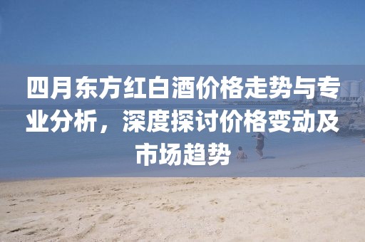 四月东方红白酒价格走势与专业分析，深度探讨价格变动及市场趋势
