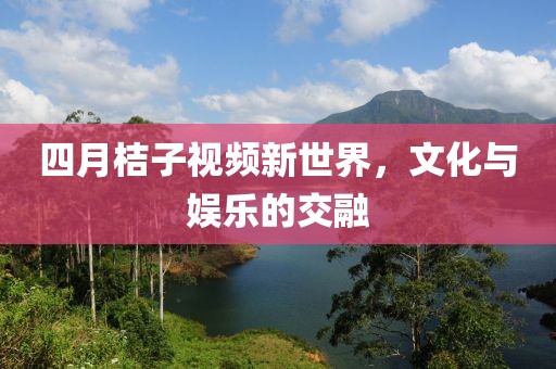 四月桔子视频新世界，文化与娱乐的交融