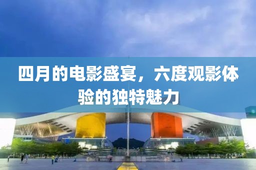 四月的电影盛宴，六度观影体验的独特魅力