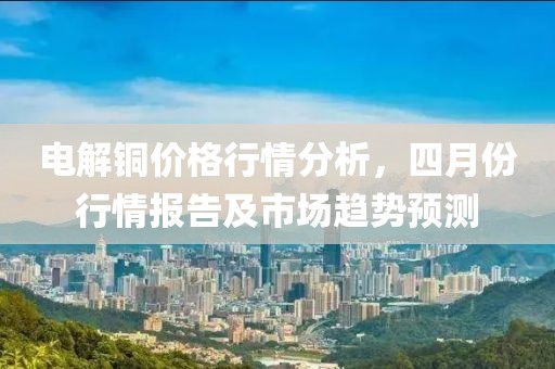 电解铜价格行情分析，四月份行情报告及市场趋势预测