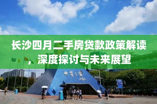 长沙四月二手房贷款政策解读，深度探讨与未来展望