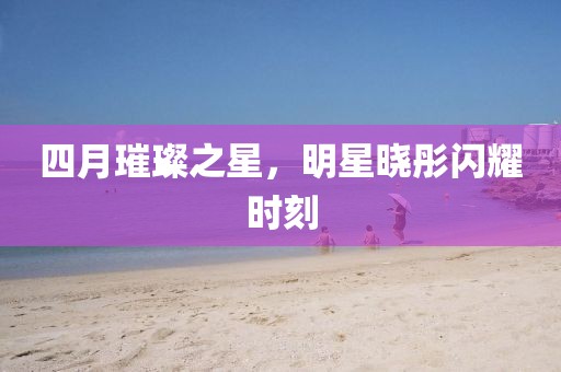 四月璀璨之星，明星晓彤闪耀时刻