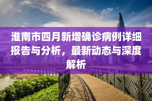 淮南市四月新增确诊病例详细报告与分析，最新动态与深度解析