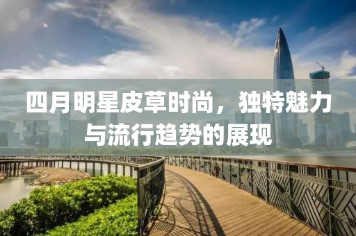四月明星皮草时尚，独特魅力与流行趋势的展现