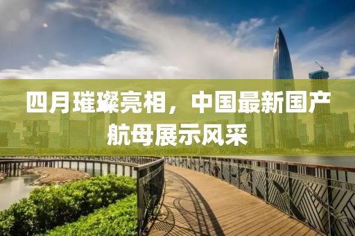 四月璀璨亮相，中国最新国产航母展示风采