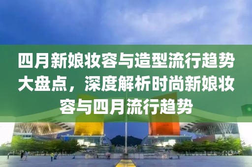 四月新娘妆容与造型流行趋势大盘点，深度解析时尚新娘妆容与四月流行趋势