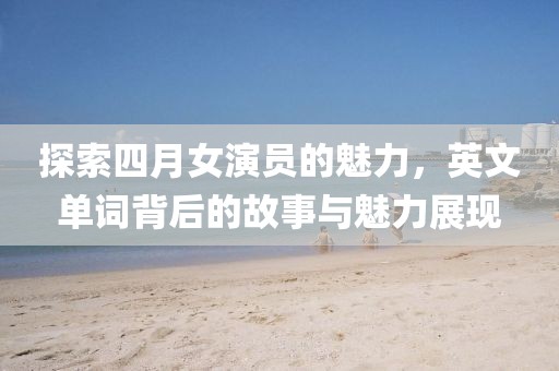 探索四月女演员的魅力，英文单词背后的故事与魅力展现