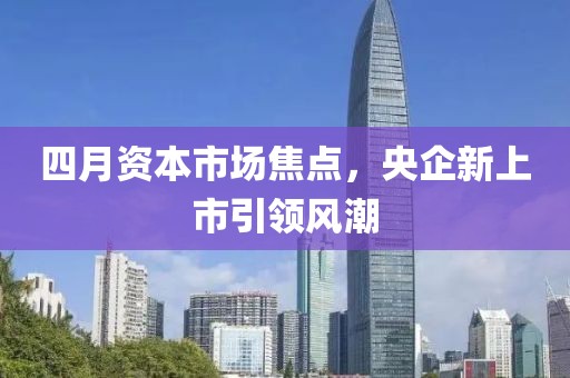 四月资本市场焦点，央企新上市引领风潮