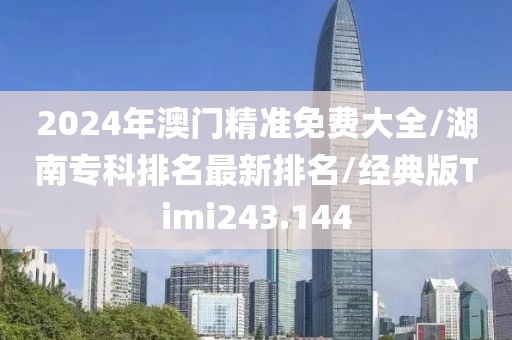 2024年澳门精准免费大全/湖南专科排名最新排名/经典版Timi243.144