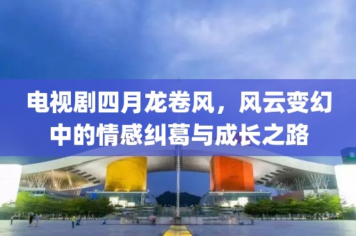 电视剧四月龙卷风，风云变幻中的情感纠葛与成长之路