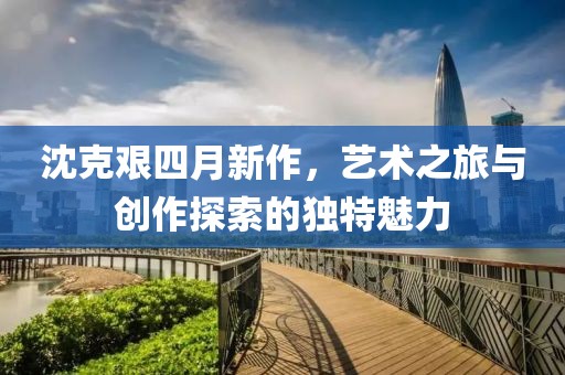 沈克艰四月新作，艺术之旅与创作探索的独特魅力