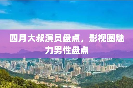 四月大叔演员盘点，影视圈魅力男性盘点