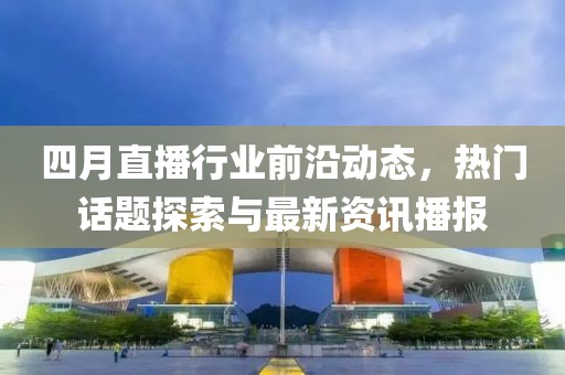 四月直播行业前沿动态，热门话题探索与最新资讯播报